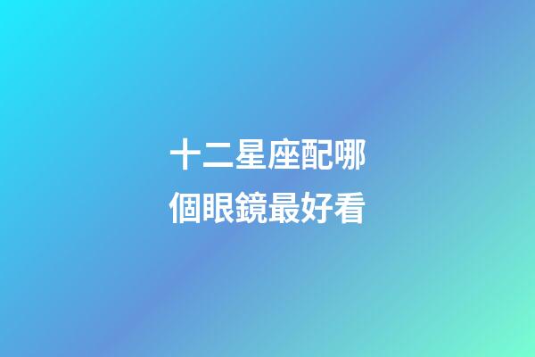 十二星座配哪個眼鏡最好看-第1張-星座運勢-玄機派