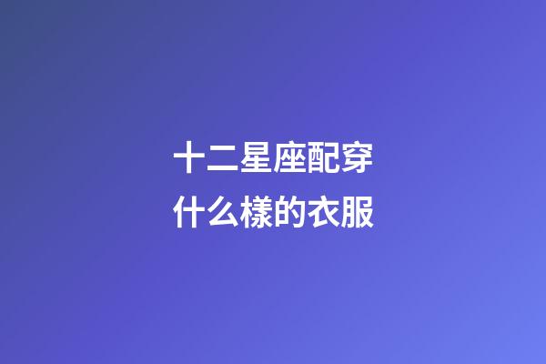 十二星座配穿什么樣的衣服-第1張-星座運勢-玄機派