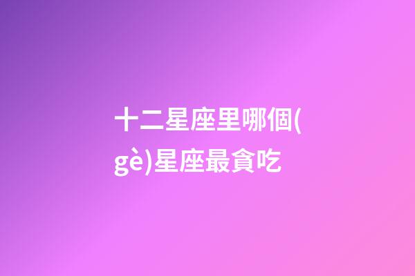 十二星座里哪個(gè)星座最貪吃