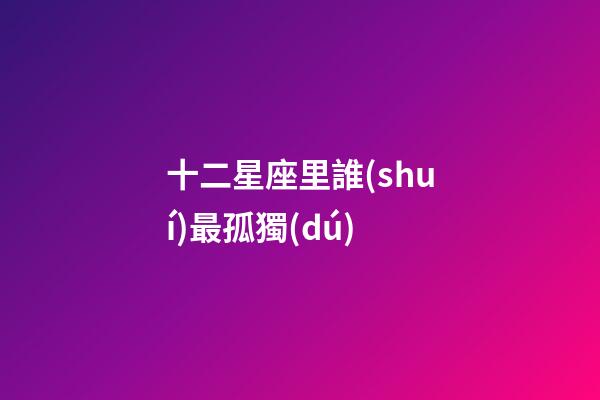十二星座里誰(shuí)最孤獨(dú)-第1張-星座運(yùn)勢(shì)-玄機(jī)派