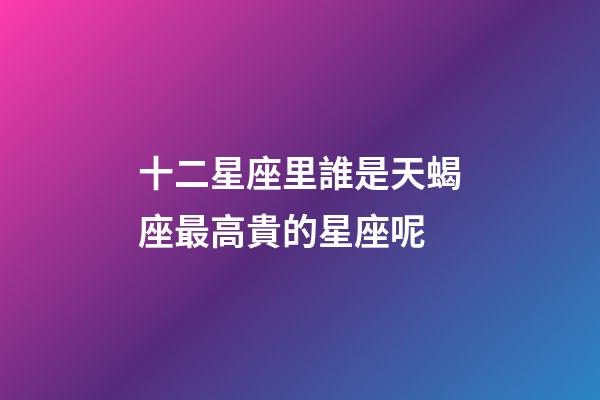 十二星座里誰是天蝎座最高貴的星座呢-第1張-星座運勢-玄機派