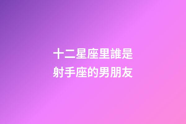 十二星座里誰是射手座的男朋友-第1張-星座運勢-玄機派