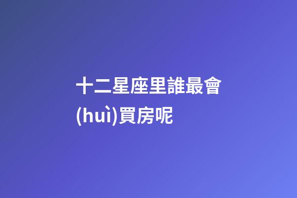 十二星座里誰最會(huì)買房呢-第1張-星座運(yùn)勢(shì)-玄機(jī)派