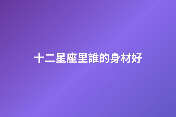 十二星座里誰的身材好-第1張-星座運勢-玄機派