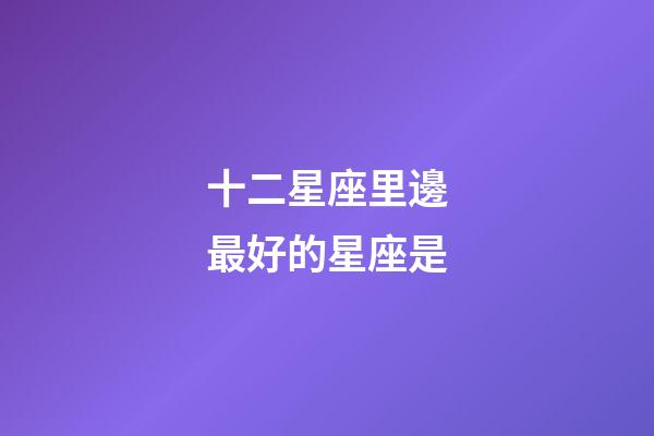 十二星座里邊最好的星座是-第1張-星座運勢-玄機派