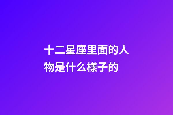 十二星座里面的人物是什么樣子的-第1張-星座運勢-玄機派