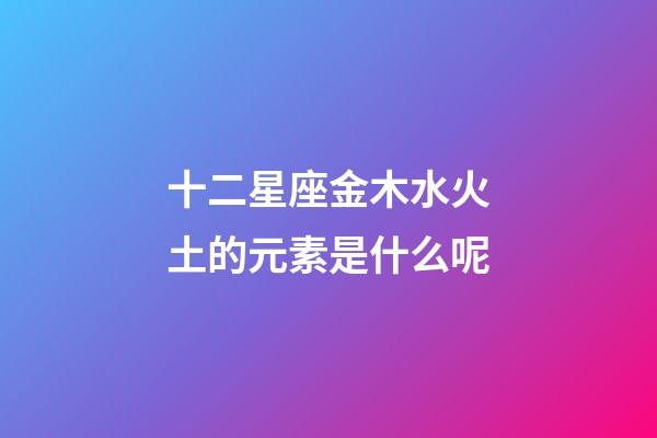 十二星座金木水火土的元素是什么呢-第1張-星座運(yùn)勢-玄機(jī)派