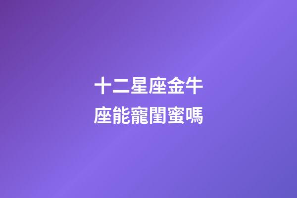 十二星座金牛座能寵閨蜜嗎-第1張-星座運勢-玄機派