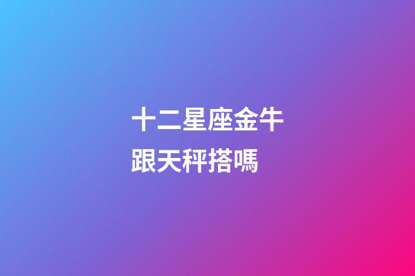 十二星座金牛跟天秤搭嗎-第1張-星座運勢-玄機派