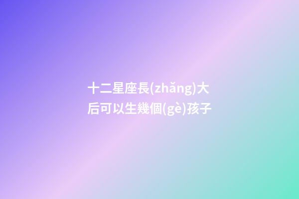 十二星座長(zhǎng)大后可以生幾個(gè)孩子