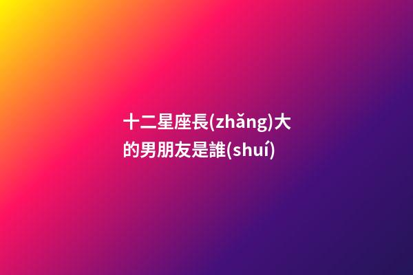 十二星座長(zhǎng)大的男朋友是誰(shuí)-第1張-星座運(yùn)勢(shì)-玄機(jī)派