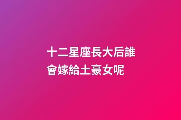 十二星座長大后誰會嫁給土豪女呢-第1張-星座運勢-玄機派