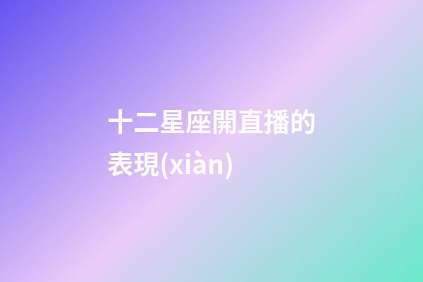 十二星座開直播的表現(xiàn)-第1張-星座運(yùn)勢-玄機(jī)派