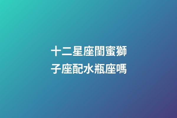 十二星座閨蜜獅子座配水瓶座嗎-第1張-星座運(yùn)勢(shì)-玄機(jī)派
