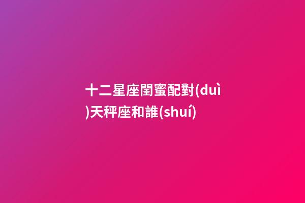 十二星座閨蜜配對(duì)天秤座和誰(shuí)-第1張-星座運(yùn)勢(shì)-玄機(jī)派
