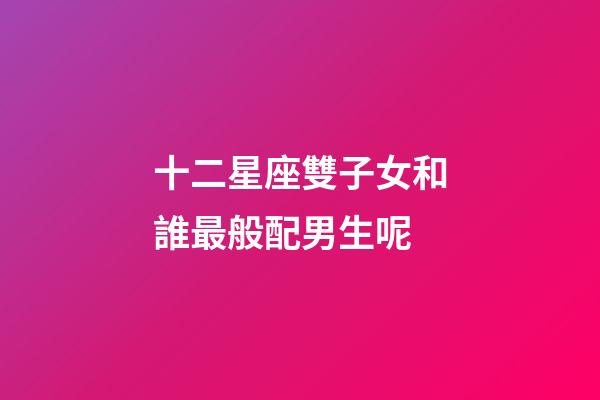 十二星座雙子女和誰最般配男生呢-第1張-星座運勢-玄機派