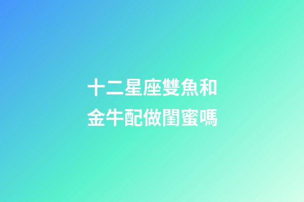 十二星座雙魚和金牛配做閨蜜嗎-第1張-星座運勢-玄機派