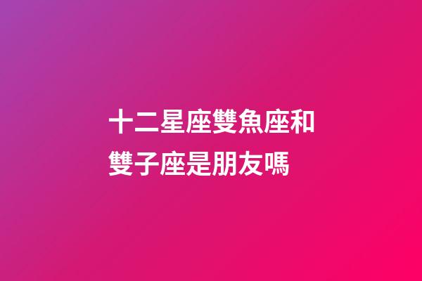 十二星座雙魚座和雙子座是朋友嗎-第1張-星座運勢-玄機派