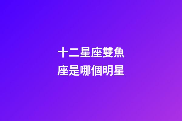 十二星座雙魚座是哪個明星-第1張-星座運勢-玄機派