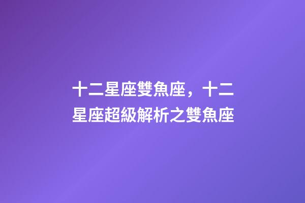 十二星座雙魚座，十二星座超級解析之雙魚座-第1張-觀點-玄機派