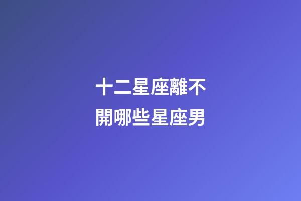 十二星座離不開哪些星座男-第1張-星座運勢-玄機派