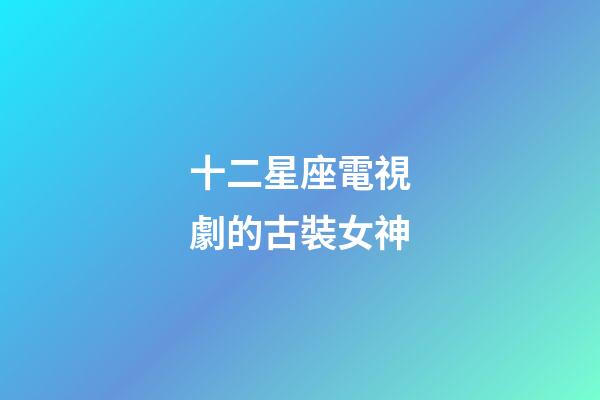 十二星座電視劇的古裝女神-第1張-星座運勢-玄機派