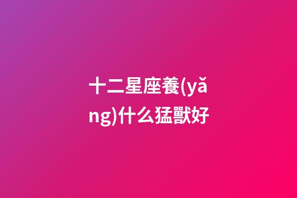 十二星座養(yǎng)什么猛獸好