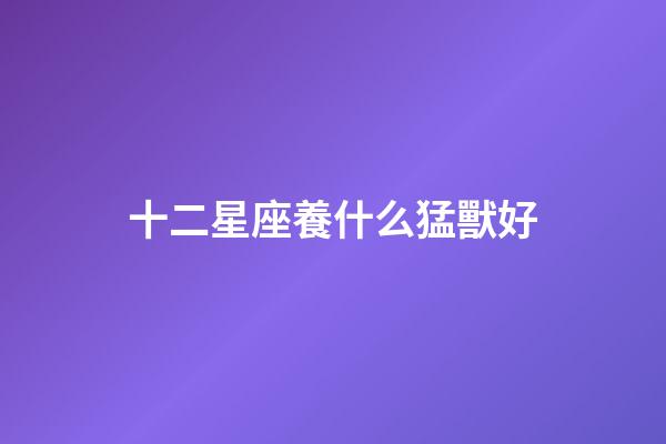 十二星座養什么猛獸好-第1張-星座運勢-玄機派