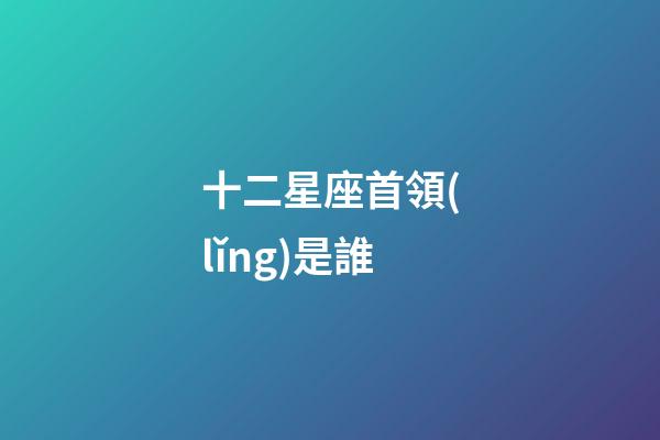 十二星座首領(lǐng)是誰-第1張-星座運(yùn)勢-玄機(jī)派
