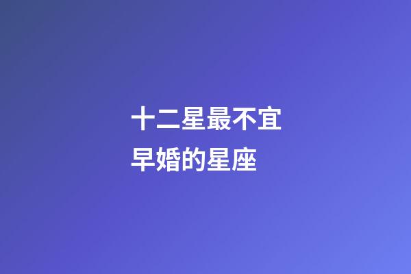 十二星最不宜早婚的星座-第1張-星座運勢-玄機派