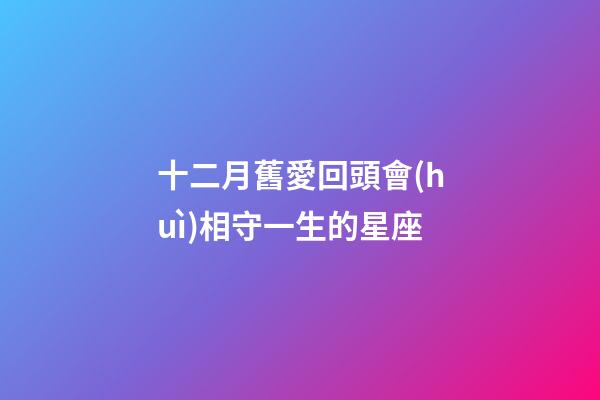 十二月舊愛回頭會(huì)相守一生的星座-第1張-星座運(yùn)勢(shì)-玄機(jī)派