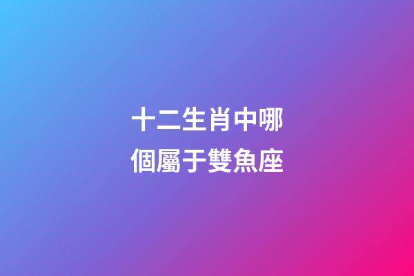 十二生肖中哪個屬于雙魚座-第1張-星座運勢-玄機派