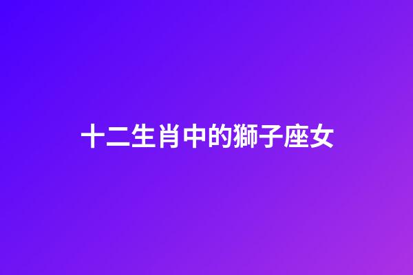 十二生肖中的獅子座女-第1張-星座運(yùn)勢(shì)-玄機(jī)派