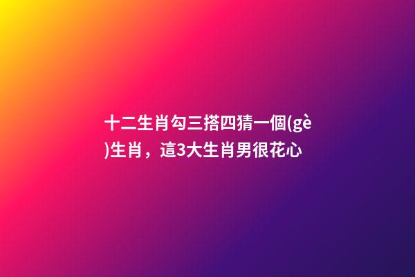 十二生肖勾三搭四猜一個(gè)生肖，這3大生肖男很花心-第1張-觀點(diǎn)-玄機(jī)派