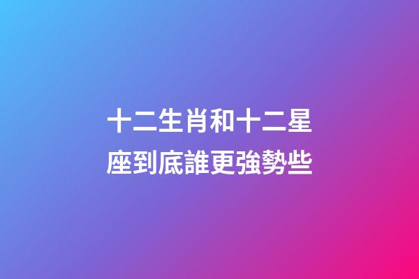 十二生肖和十二星座到底誰更強勢些-第1張-星座運勢-玄機派