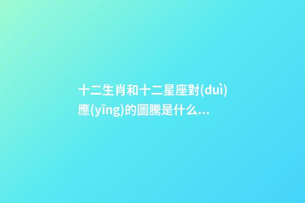 十二生肖和十二星座對(duì)應(yīng)的圖騰是什么意思
