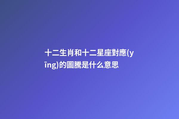 十二生肖和十二星座對應(yīng)的圖騰是什么意思-第1張-星座運(yùn)勢-玄機(jī)派