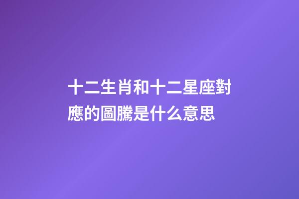 十二生肖和十二星座對應的圖騰是什么意思