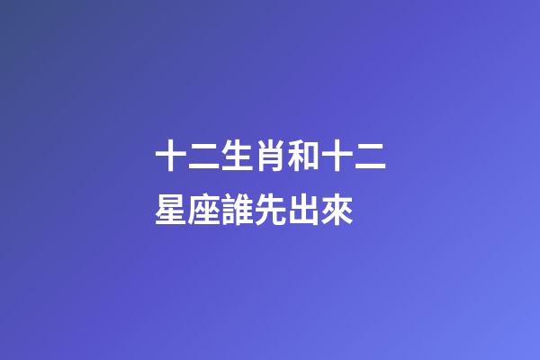 十二生肖和十二星座誰先出來-第1張-星座運勢-玄機派