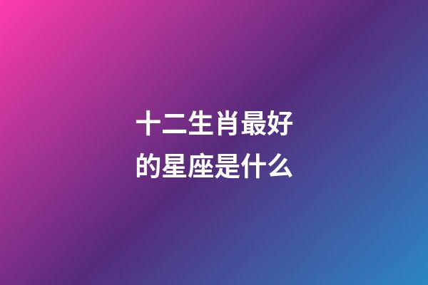 十二生肖最好的星座是什么-第1張-星座運(yùn)勢-玄機(jī)派