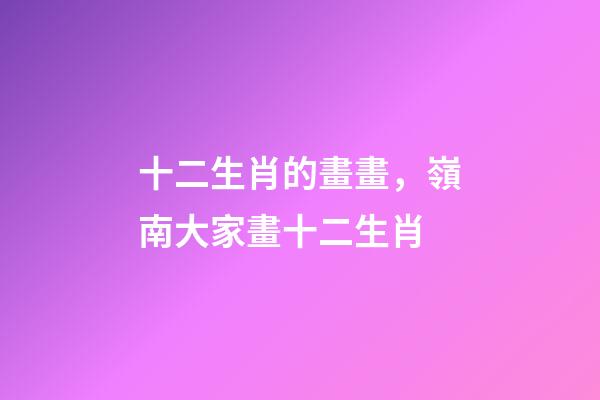 十二生肖的畫畫，嶺南大家畫十二生肖-第1張-觀點-玄機派