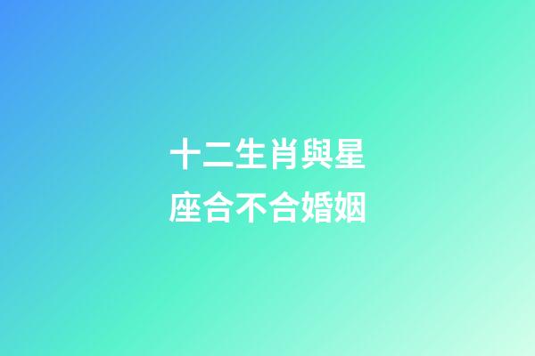 十二生肖與星座合不合婚姻-第1張-星座運勢-玄機派