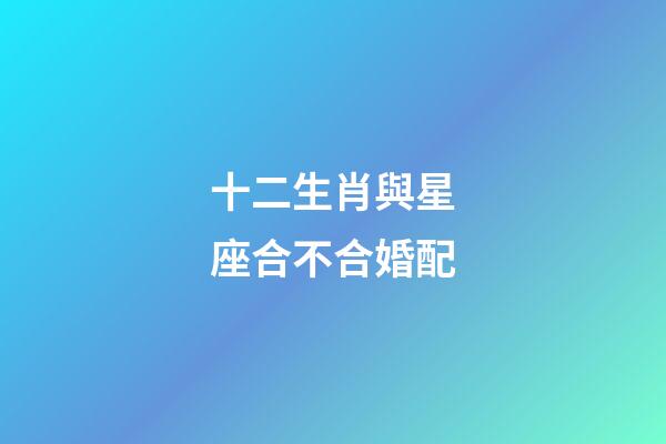 十二生肖與星座合不合婚配-第1張-星座運勢-玄機派