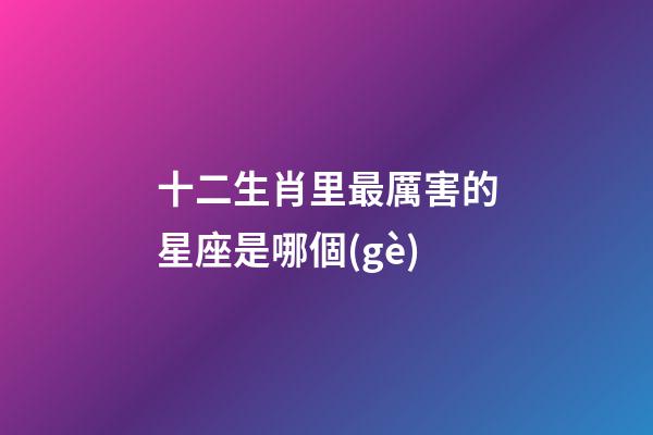 十二生肖里最厲害的星座是哪個(gè)-第1張-星座運(yùn)勢-玄機(jī)派