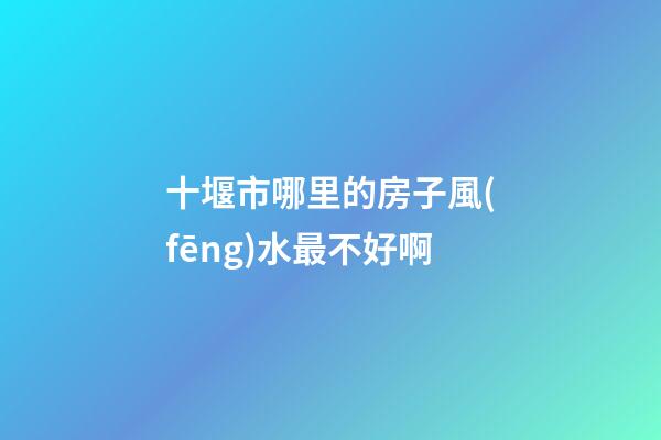 十堰市哪里的房子風(fēng)水最不好啊