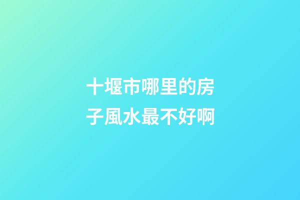 十堰市哪里的房子風水最不好啊