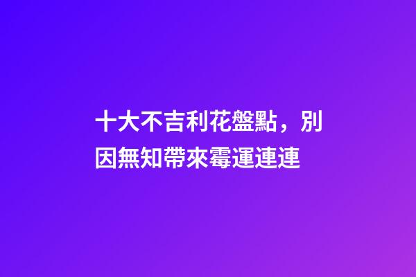 十大不吉利花盤點，別因無知帶來霉運連連