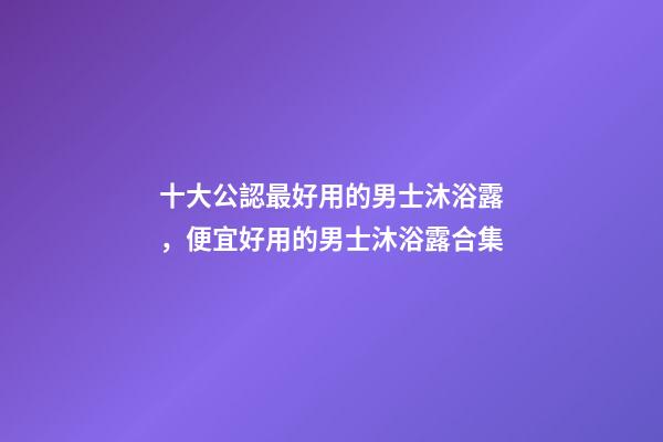 十大公認最好用的男士沐浴露，便宜好用的男士沐浴露合集-第1張-觀點-玄機派