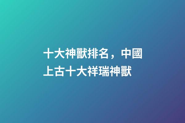 十大神獸排名，中國上古十大祥瑞神獸-第1張-觀點(diǎn)-玄機(jī)派