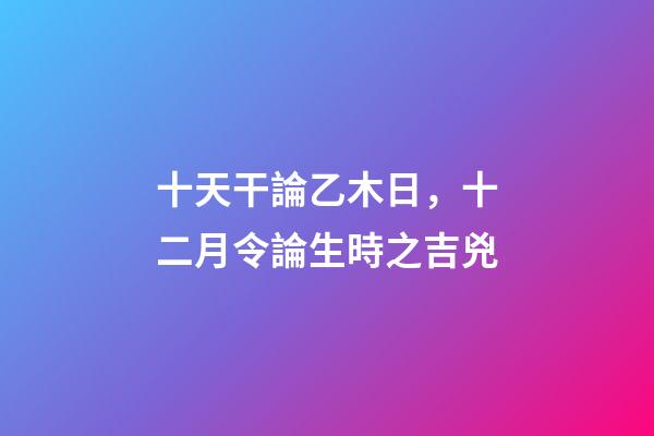 十天干論乙木日，十二月令論生時之吉兇